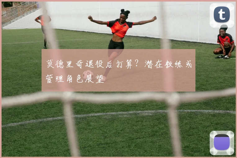 莫德里奇退役后打算？潜在教练或管理角色展望