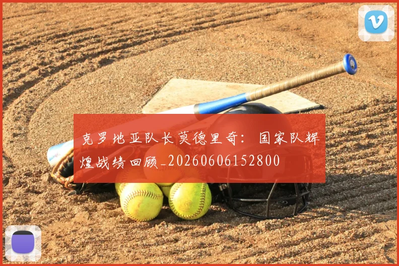 克罗地亚队长莫德里奇：国家队辉煌战绩回顾_20260606152800
