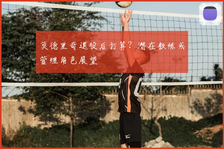 莫德里奇退役后打算？潜在教练或管理角色展望