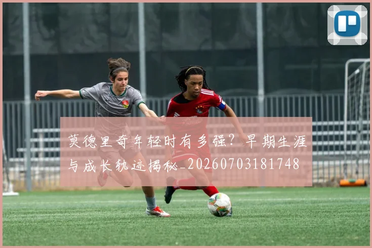 莫德里奇年轻时有多强？早期生涯与成长轨迹揭秘_20260703181748