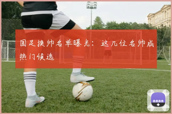 国足换帅名单曝光：这几位名帅成热门候选