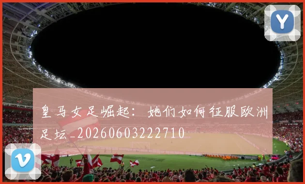 皇马女足崛起：她们如何征服欧洲足坛_20260603222710