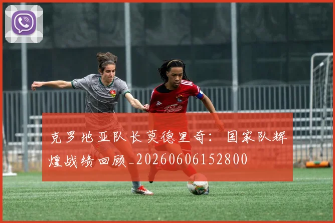 克罗地亚队长莫德里奇:国家队辉煌战绩回顾_20260606152800